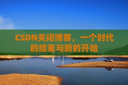 CSDN关闭博客，一个时代的结束与新的开始